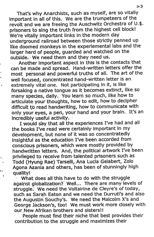 >3 That’s why Anarchists, such as myself, are so vitally important in all of this. We are the trumpeteers of the revolt and we are freeing the Auschwitz Orchestra of U.§. prisoners to sing the truth from the highest cell block! We’re vitally Important links in the modern day underground rallroad between those strictly penned up like doomed monkeys in the experiemental labs and the larger herd of people, guarded and watched on the outside. - We need them and they need us. Another Important aspect in this Is the contacts that can be made and spread. Hand-written letters offer the most personal and powerful truths of all: The art of the well focused, concentrated hand-written letter is an extremely vital one. Not participating in It, is like forsaking a native tongue as it becomes extinct, like so many species, daily. You learn so much, like how to articulate your thoughts, how to edit, how. to decipher difficult to read handwriting, how to communicate with only your eyes, a pen, your hand and your brain. It’s an Incredibly useful activity. 1 would say that all the experiences I’ve had and all the books I’ve read were certalnly important in my deévelopment, but none of it was so concentratedly insightful as the education I’ve been accorded from consclous prisoners, which were mostly provided by handwritten letters. And, the political artwork I’ve been privileged to receive from-talented prisoners such as Todd (Hyung Rae) Tarselll, Ana Lucia Gelabert, Zolo Agona Azanla and others, has been of stunningly high quality! What does all this have to do with the struggle against globalization?” Well There are many levels of struggle. We need the Voltairine de Cleyre’s of today, such as Sarah Eaton and we need the Durruti’s and also the Augustin Souchy’s. We need the Malcolm X’s and George Jackson’s, too! We must work more closely with our New Afrikan brothers and sisters!! People must find their niche that best provides their contribution to the struggle and maximizes their
